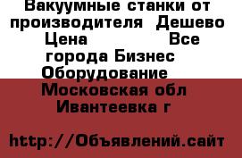 Вакуумные станки от производителя. Дешево › Цена ­ 150 000 - Все города Бизнес » Оборудование   . Московская обл.,Ивантеевка г.